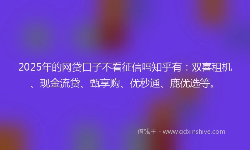 2025年的网贷口子不看征信吗知乎有：双喜租机、现金流贷、甄享购、优秒通、鹿优选等。