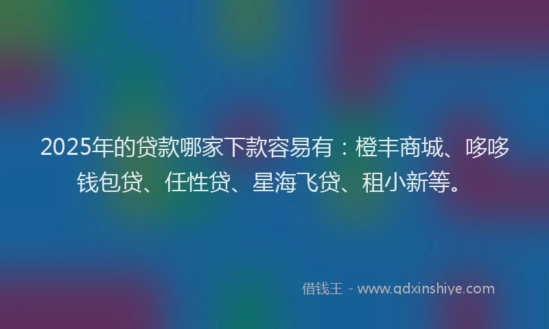 2025年的贷款哪家下款容易有：橙丰商城、哆哆钱包贷、任性贷、星海飞贷、租小新等。