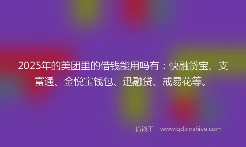 2025年的美团里的借钱能用吗有：快融贷宝、支富通、金悦宝钱包、迅融贷、戒易花等。