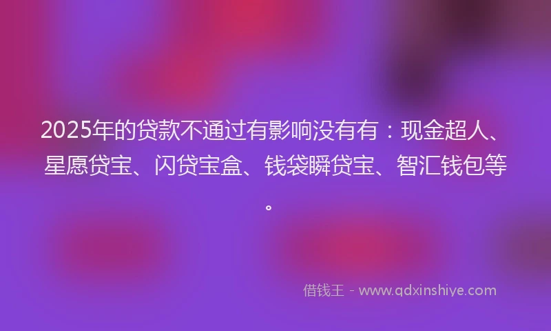 2025年的贷款不通过有影响没有有：现金超人、星愿贷宝、闪贷宝盒、钱袋瞬贷宝、智汇钱包等。