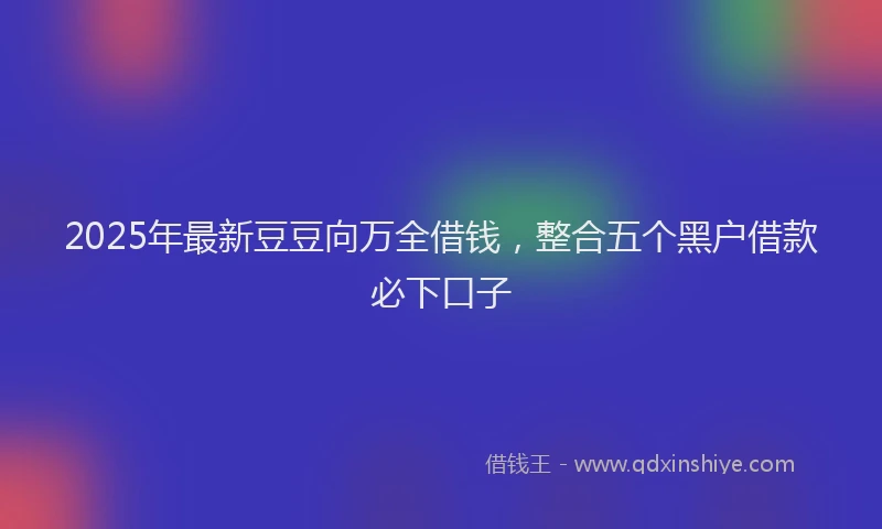 2025年最新豆豆向万全借钱，整合五个黑户借款必下口子
