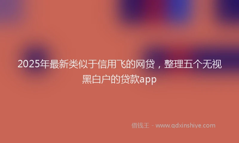 2025年最新类似于信用飞的网贷，整理五个无视黑白户的贷款app