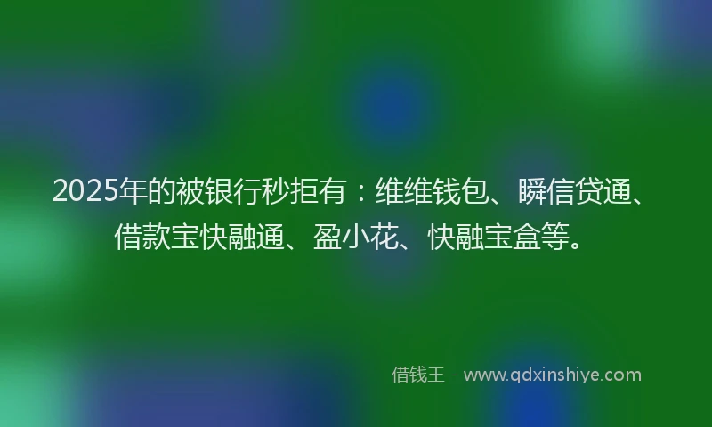 2025年的被银行秒拒有：维维钱包、瞬信贷通、借款宝快融通、盈小花、快融宝盒等。