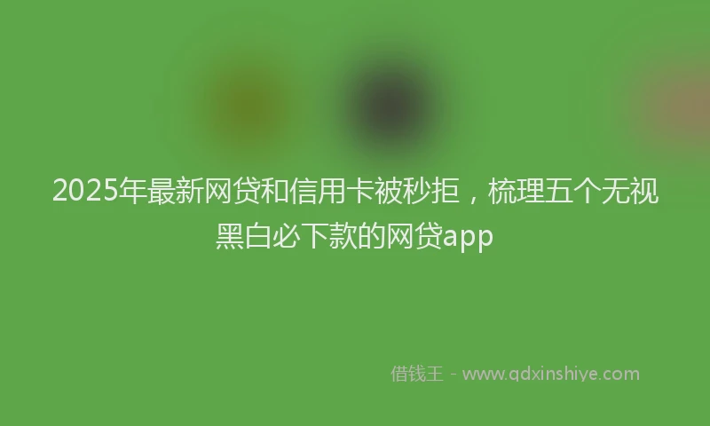 2025年最新网贷和信用卡被秒拒，梳理五个无视黑白必下款的网贷app