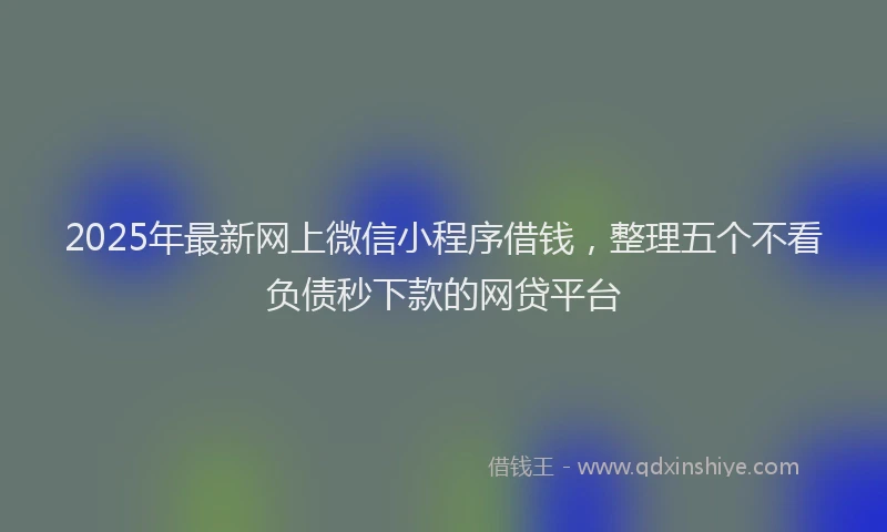 2025年最新网上微信小程序借钱，整理五个不看负债秒下款的网贷平台