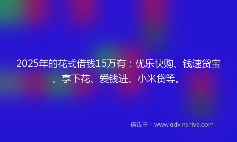 2025年的花式借钱15万有：优乐快购、钱速贷宝、享下花、爱钱进、小米贷等。