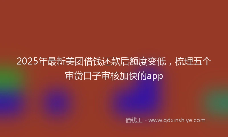 2025年最新美团借钱还款后额度变低，梳理五个审贷口子审核加快的app