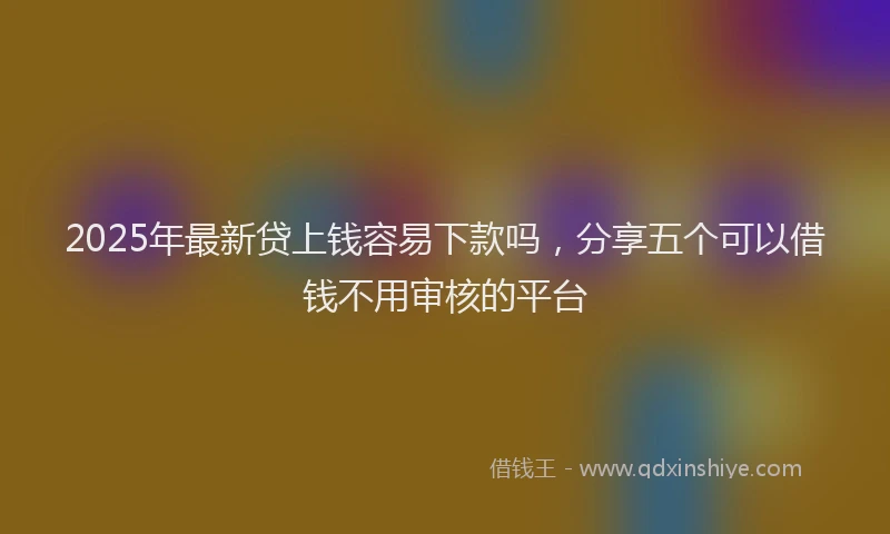 2025年最新贷上钱容易下款吗，分享五个可以借钱不用审核的平台