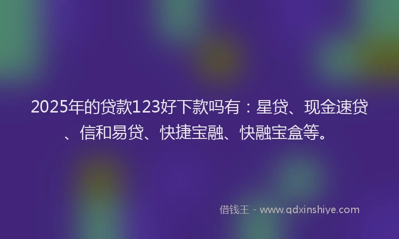 2025年的贷款123好下款吗有：星贷、现金速贷、信和易贷、快捷宝融、快融宝盒等。