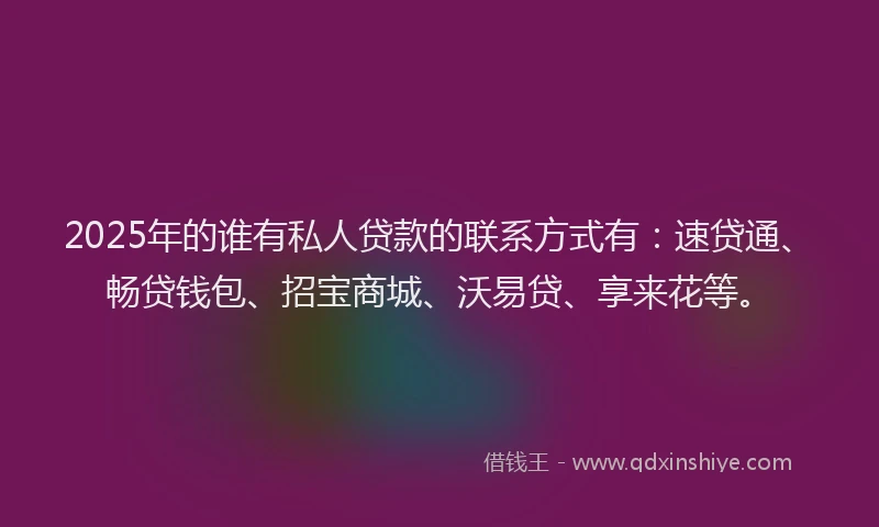 2025年的谁有私人贷款的联系方式有：速贷通、畅贷钱包、招宝商城、沃易贷、享来花等。