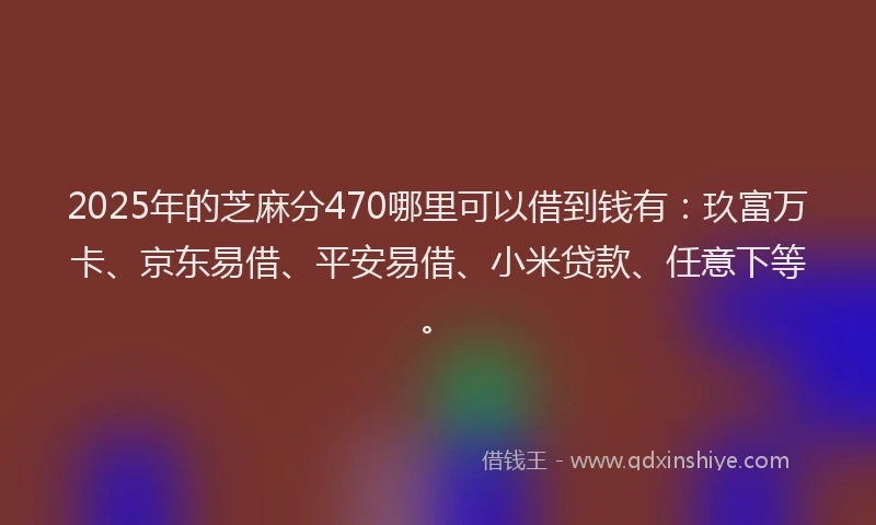 2025年的芝麻分470哪里可以借到钱有：玖富万卡、京东易借、平安易借、小米贷款、任意下等。
