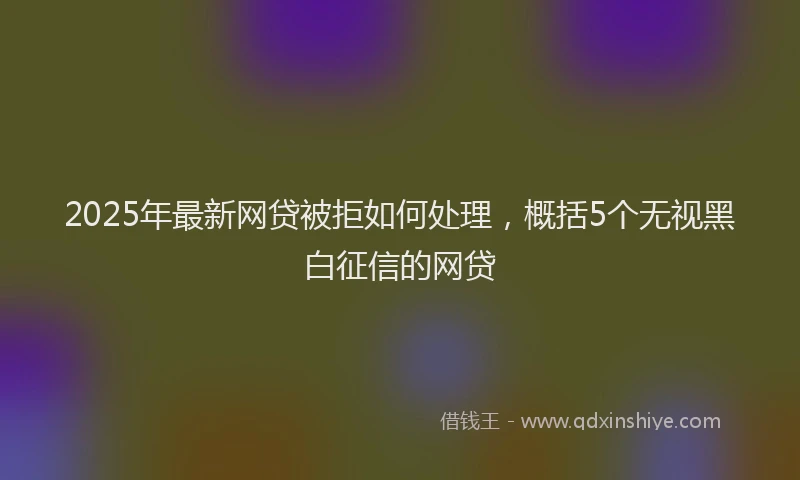 2025年最新网贷被拒如何处理，概括5个无视黑白征信的网贷