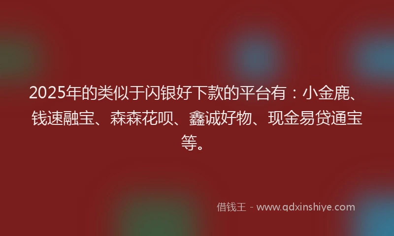 2025年的类似于闪银好下款的平台有：小金鹿、钱速融宝、森森花呗、鑫诚好物、现金易贷通宝等。