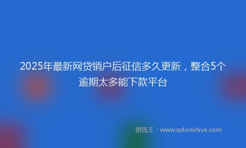 2025年最新网贷销户后征信多久更新，整合5个逾期太多能下款平台