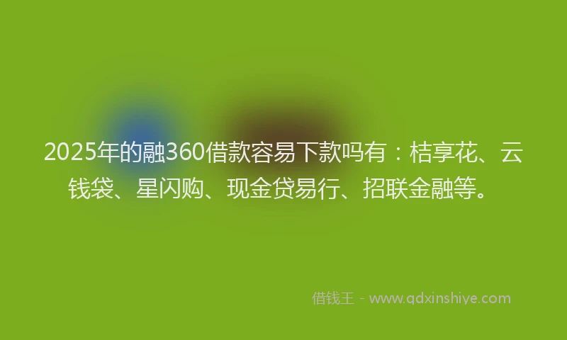 2025年的融360借款容易下款吗有：桔享花、云钱袋、星闪购、现金贷易行、招联金融等。