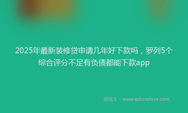 2025年最新装修贷申请几年好下款吗，罗列5个综合评分不足有负债都能下款app