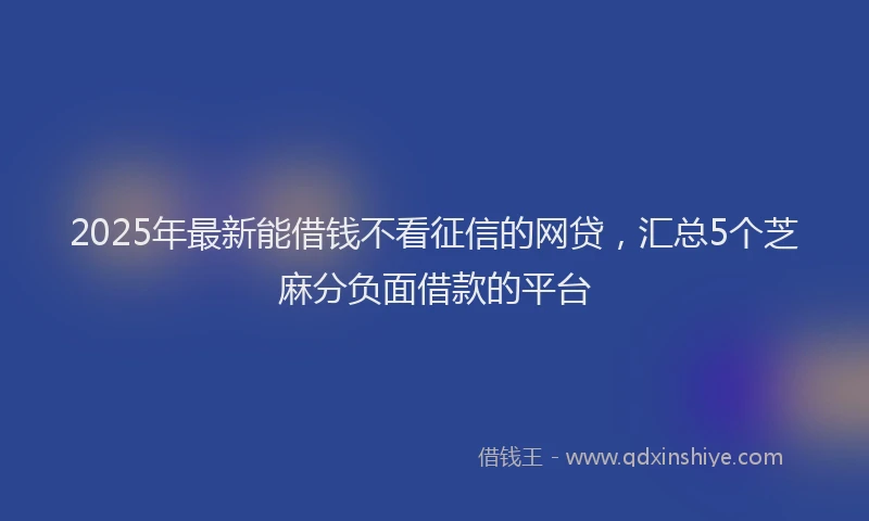 2025年最新能借钱不看征信的网贷，汇总5个芝麻分负面借款的平台