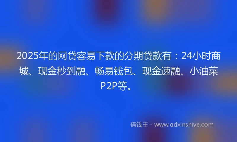 2025年的网贷容易下款的分期贷款有：24小时商城、现金秒到融、畅易钱包、现金速融、小油菜P2P等。