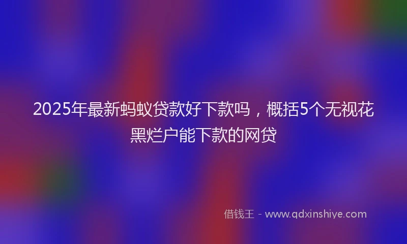 2025年最新蚂蚁贷款好下款吗，概括5个无视花黑烂户能下款的网贷