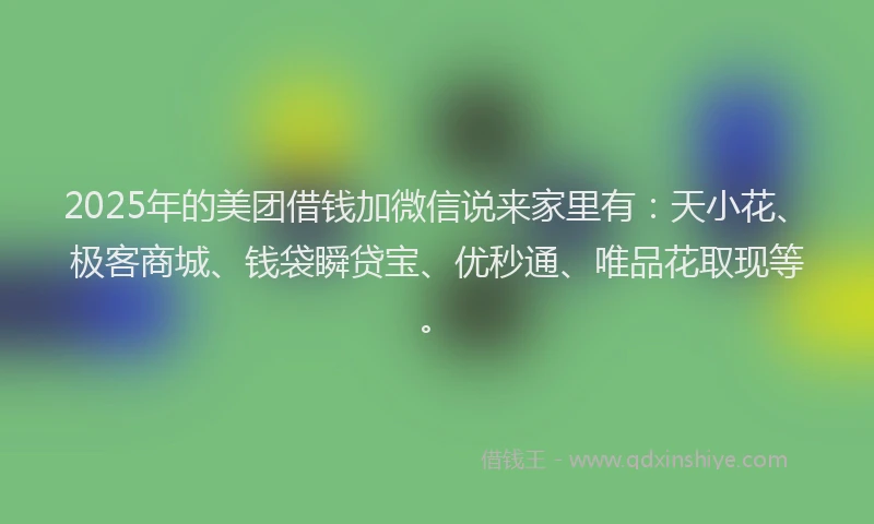 2025年的美团借钱加微信说来家里有：天小花、极客商城、钱袋瞬贷宝、优秒通、唯品花取现等。