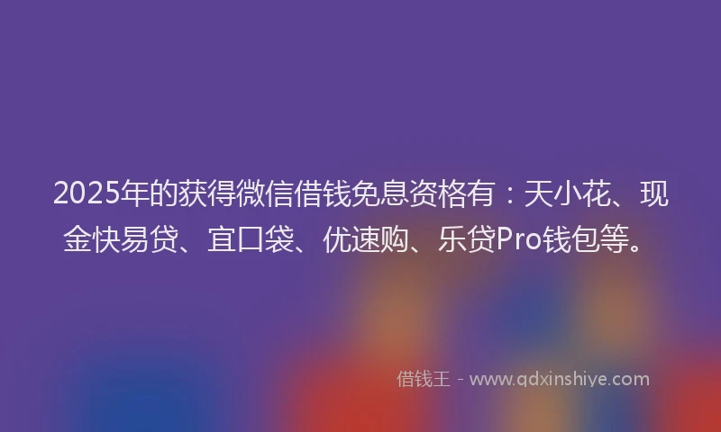 2025年的获得微信借钱免息资格有：天小花、现金快易贷、宜口袋、优速购、乐贷Pro钱包等。