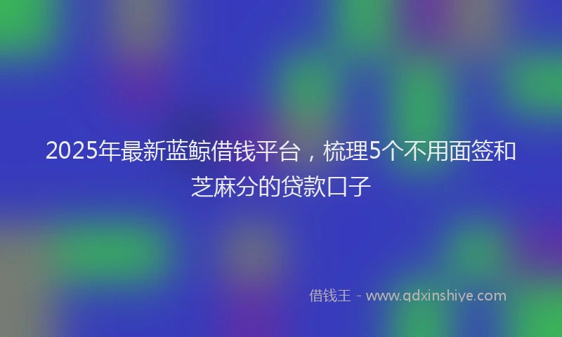2025年最新蓝鲸借钱平台，梳理5个不用面签和芝麻分的贷款口子