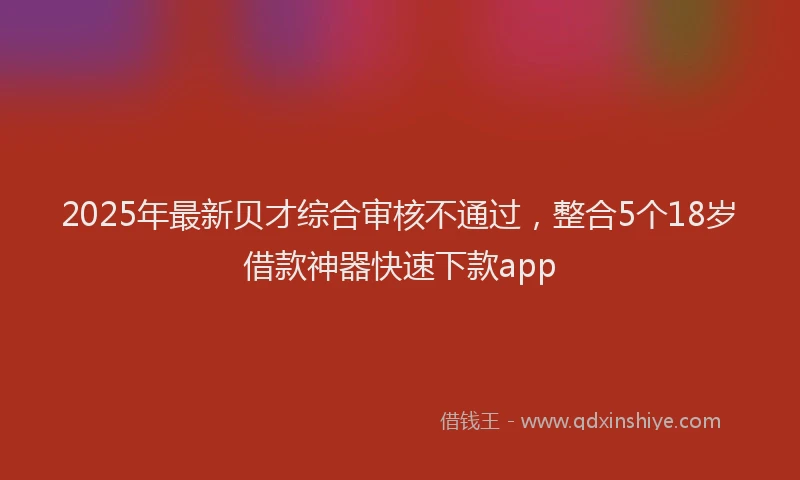 2025年最新贝才综合审核不通过，整合5个18岁借款神器快速下款app