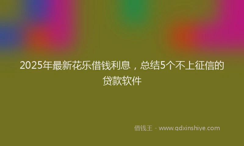 2025年最新花乐借钱利息，总结5个不上征信的贷款软件