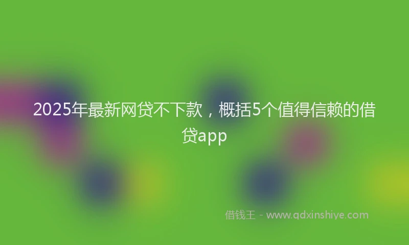 2025年最新网贷不下款，概括5个值得信赖的借贷app
