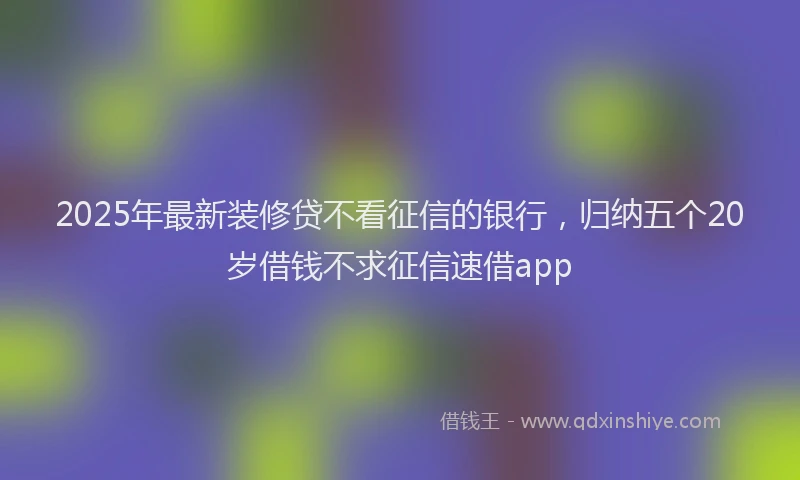 2025年最新装修贷不看征信的银行，归纳五个20岁借钱不求征信速借app