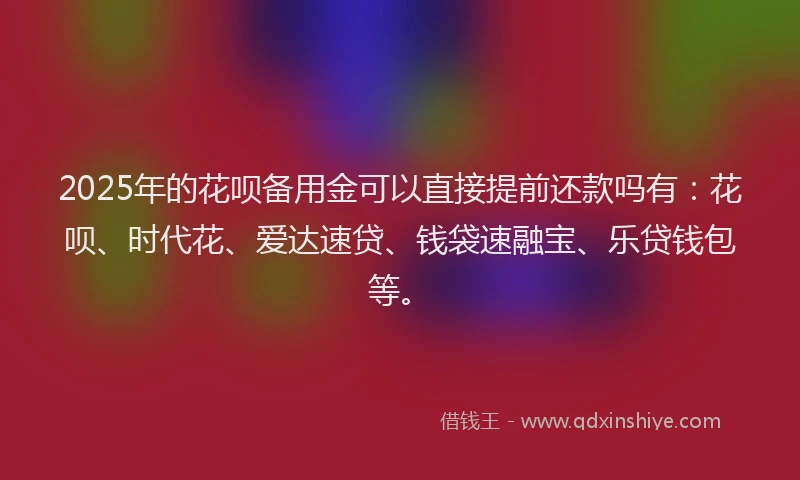 2025年的花呗备用金可以直接提前还款吗有：花呗、时代花、爱达速贷、钱袋速融宝、乐贷钱包等。