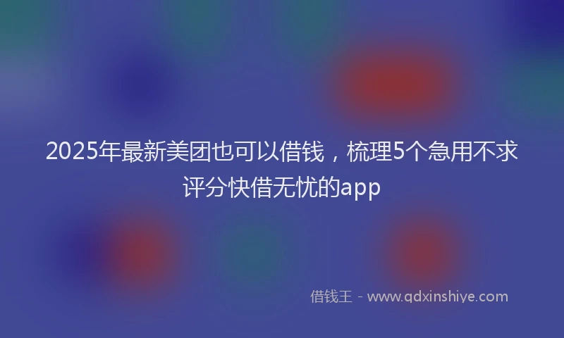 2025年最新美团也可以借钱，梳理5个急用不求评分快借无忧的app