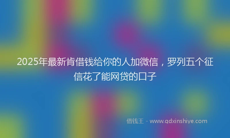 2025年最新肯借钱给你的人加微信，罗列五个征信花了能网贷的口子