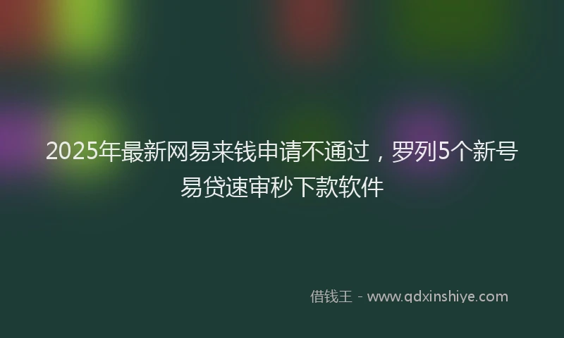 2025年最新网易来钱申请不通过，罗列5个新号易贷速审秒下款软件