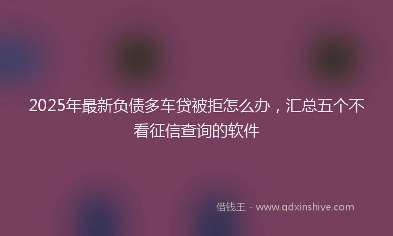 2025年最新负债多车贷被拒怎么办，汇总五个不看征信查询的软件
