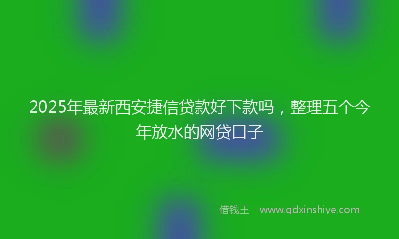 2025年最新西安捷信贷款好下款吗，整理五个今年放水的网贷口子