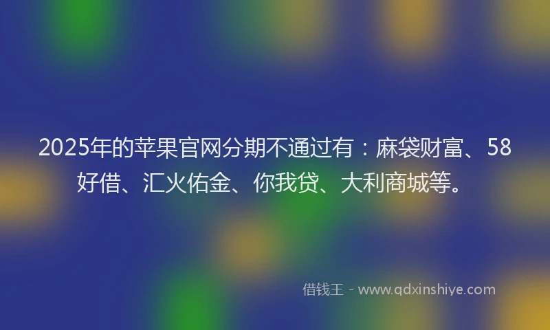 2025年的苹果官网分期不通过有：麻袋财富、58好借、汇火佑金、你我贷、大利商城等。