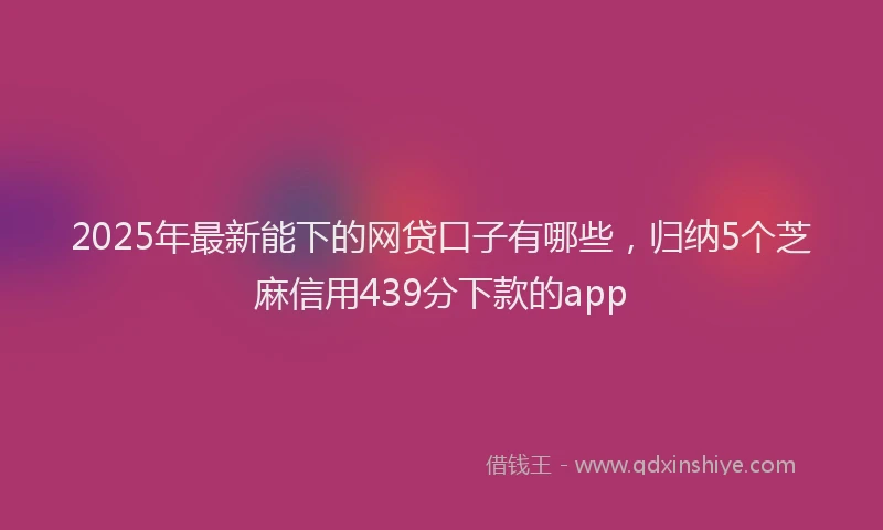 2025年最新能下的网贷口子有哪些，归纳5个芝麻信用439分下款的app