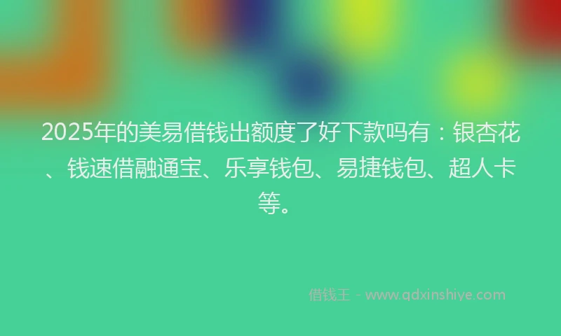 2025年的美易借钱出额度了好下款吗有：银杏花、钱速借融通宝、乐享钱包、易捷钱包、超人卡等。