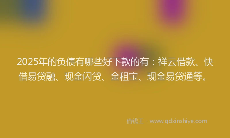 2025年的负债有哪些好下款的有:祥云借款、快借易贷融、现金闪贷、金租宝、现金易贷通等。
