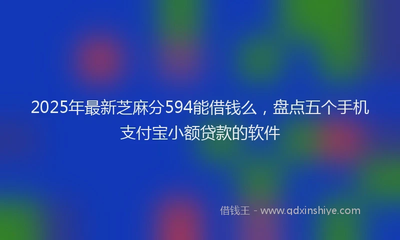 2025年最新芝麻分594能借钱么，盘点五个手机支付宝小额贷款的软件