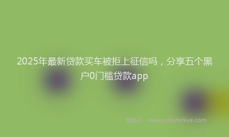 2025年最新贷款买车被拒上征信吗，分享五个黑户0门槛贷款app