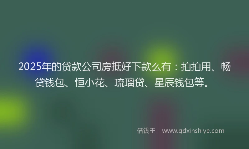 2025年的贷款公司房抵好下款么有：拍拍用、畅贷钱包、恒小花、琉璃贷、星辰钱包等。