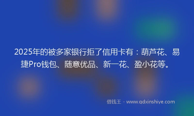 2025年的被多家银行拒了信用卡有：葫芦花、易捷Pro钱包、随意优品、新一花、盈小花等。