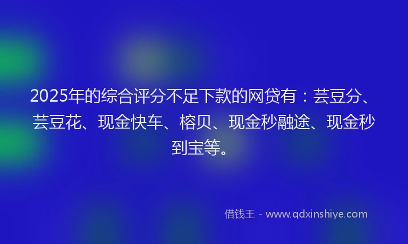 2025年的综合评分不足下款的网贷有：芸豆分、芸豆花、现金快车、榕贝、现金秒融途、现金秒到宝等。