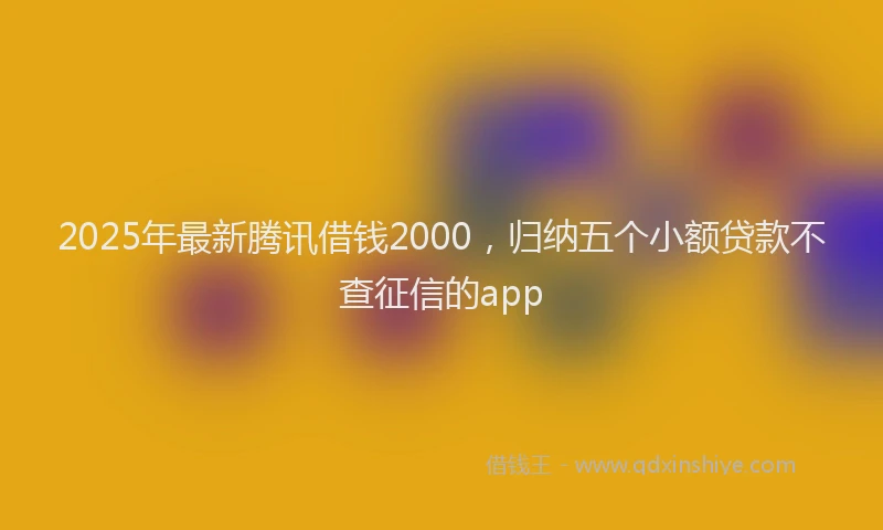 2025年最新腾讯借钱2000，归纳五个小额贷款不查征信的app