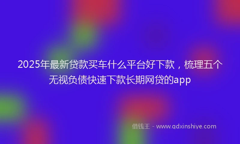 2025年最新贷款买车什么平台好下款，梳理五个无视负债快速下款长期网贷的app