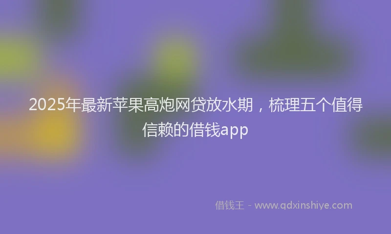 2025年最新苹果高炮网贷放水期，梳理五个值得信赖的借钱app