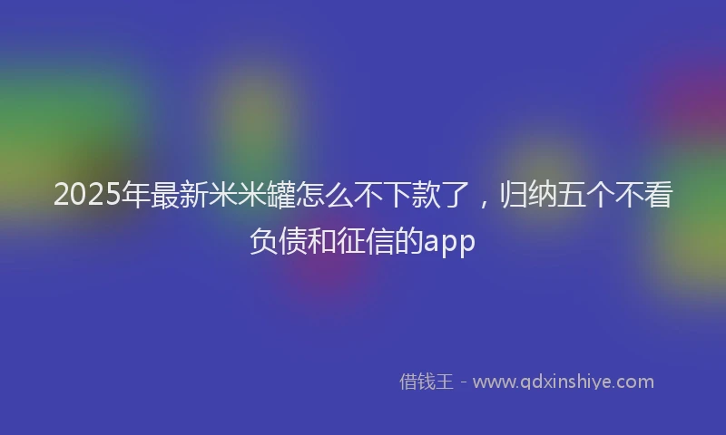 2025年最新米米罐怎么不下款了，归纳五个不看负债和征信的app