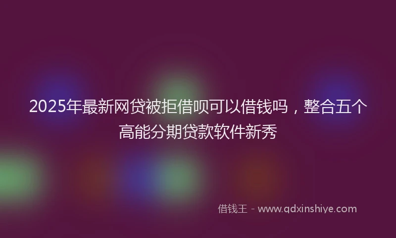 2025年最新网贷被拒借呗可以借钱吗，整合五个高能分期贷款软件新秀